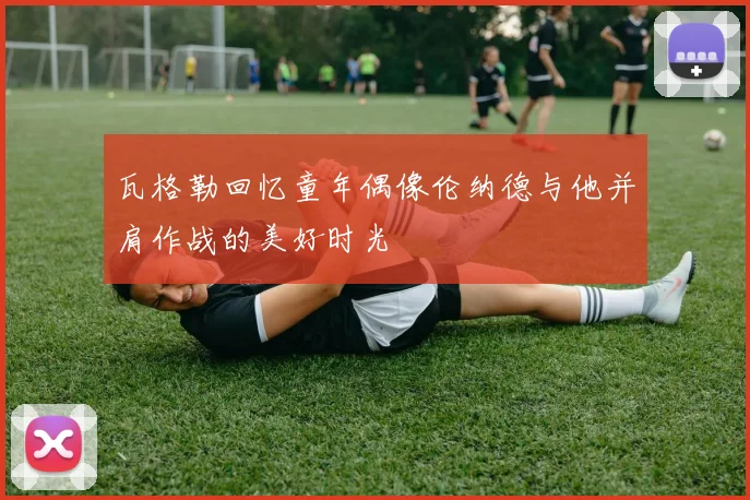 瓦格勒回忆童年偶像伦纳德与他并肩作战的美好时光