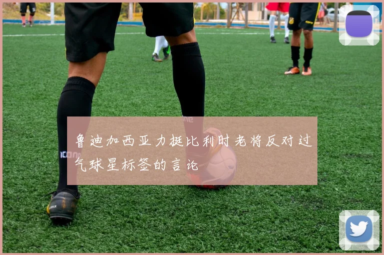 鲁迪加西亚力挺比利时老将反对过气球星标签的言论