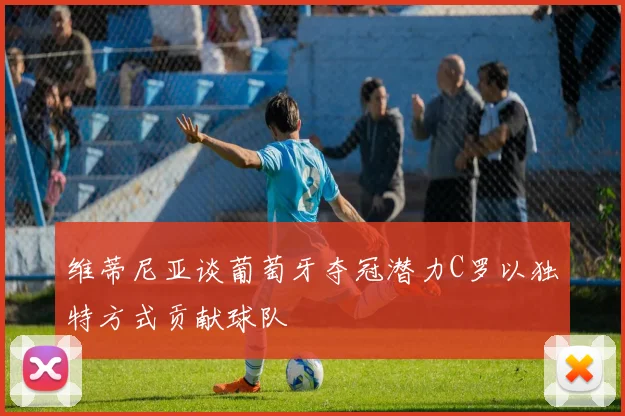 维蒂尼亚谈葡萄牙夺冠潜力C罗以独特方式贡献球队