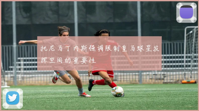 托尼马丁内斯强调限制皇马球星发挥空间的重要性