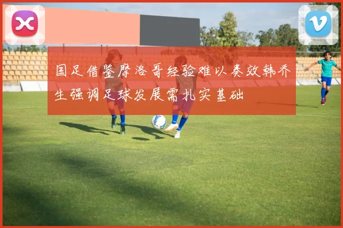 国足借鉴摩洛哥经验难以奏效韩乔生强调足球发展需扎实基础