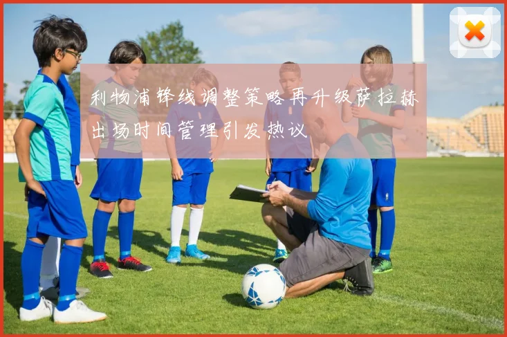 利物浦锋线调整策略再升级萨拉赫出场时间管理引发热议