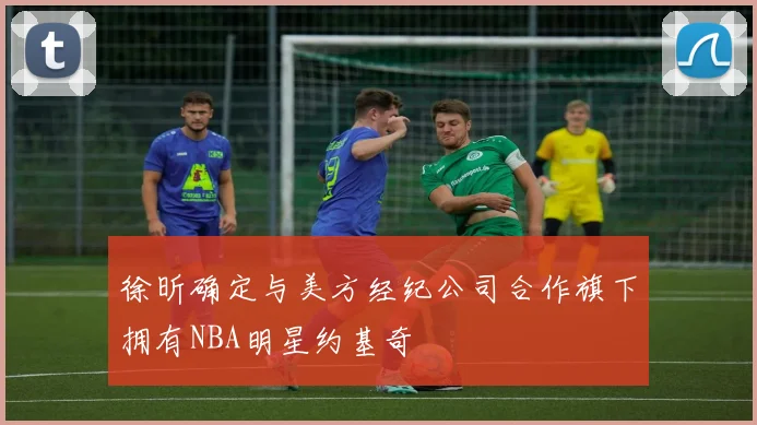 徐昕确定与美方经纪公司合作旗下拥有NBA明星约基奇