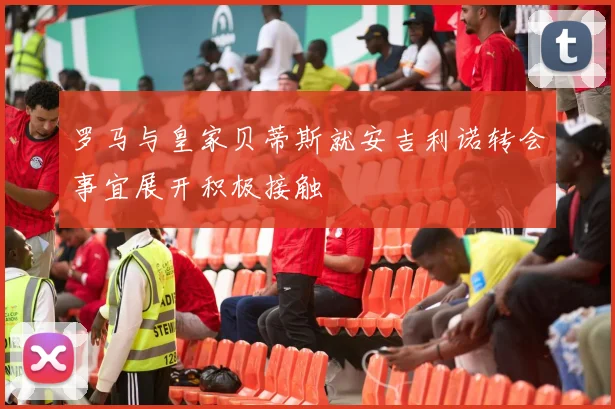 罗马与皇家贝蒂斯就安吉利诺转会事宜展开积极接触