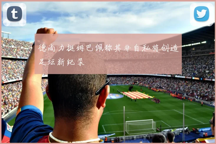 德尚力挺姆巴佩称其非自私将创造足坛新纪录