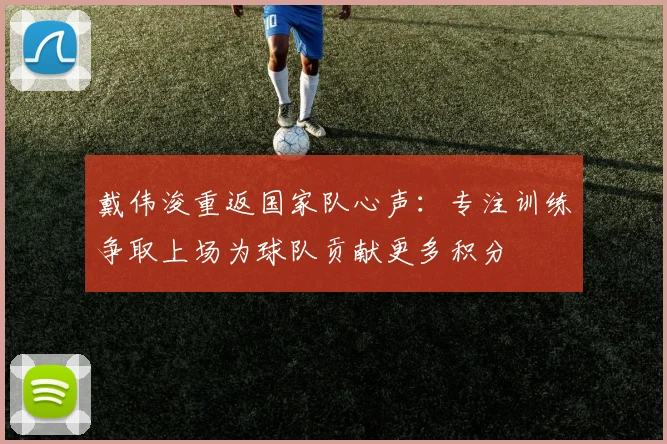 戴伟浚重返国家队心声：专注训练争取上场为球队贡献更多积分