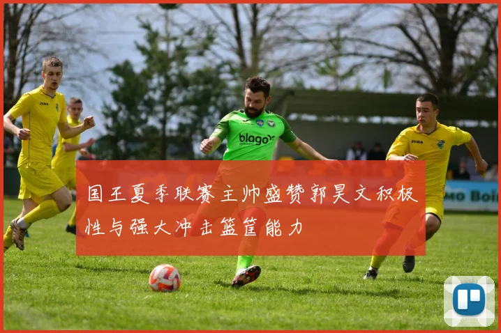 国王夏季联赛主帅盛赞郭昊文积极性与强大冲击篮筐能力