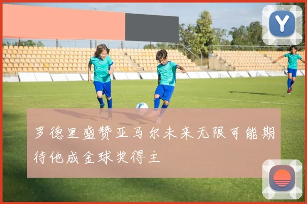 罗德里盛赞亚马尔未来无限可能期待他成金球奖得主