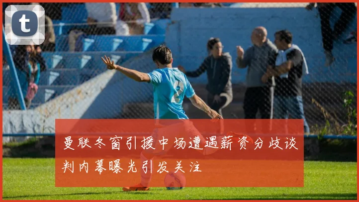 曼联冬窗引援中场遭遇薪资分歧谈判内幕曝光引发关注