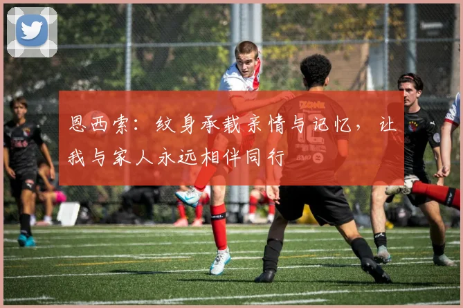 恩西索：纹身承载亲情与记忆，让我与家人永远相伴同行