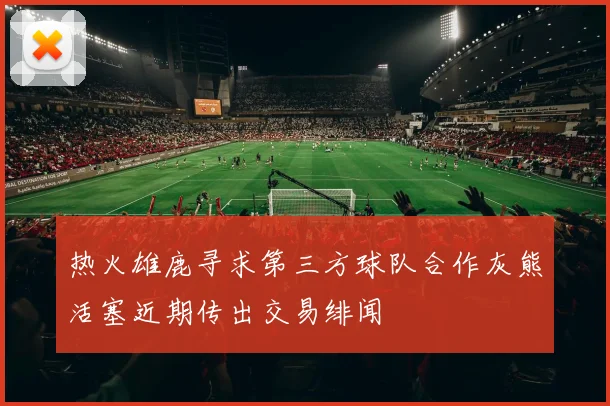 热火雄鹿寻求第三方球队合作灰熊活塞近期传出交易绯闻