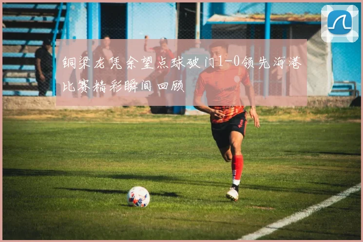 铜梁龙凭余望点球破门1-0领先海港比赛精彩瞬间回顾