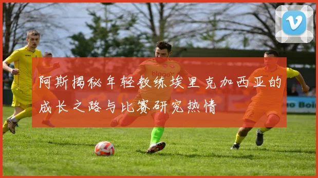 阿斯揭秘年轻教练埃里克加西亚的成长之路与比赛研究热情