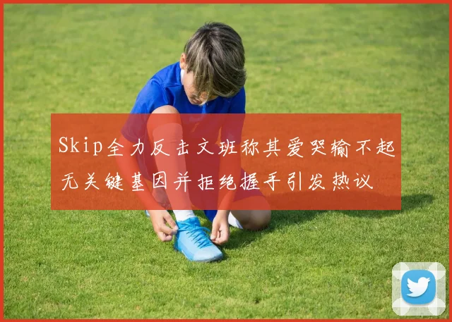 Skip全力反击文班称其爱哭输不起无关键基因并拒绝握手引发热议