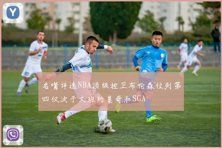 名嘴评选NBA顶级控卫布伦森位列第四仅次于文班约基奇和SGA