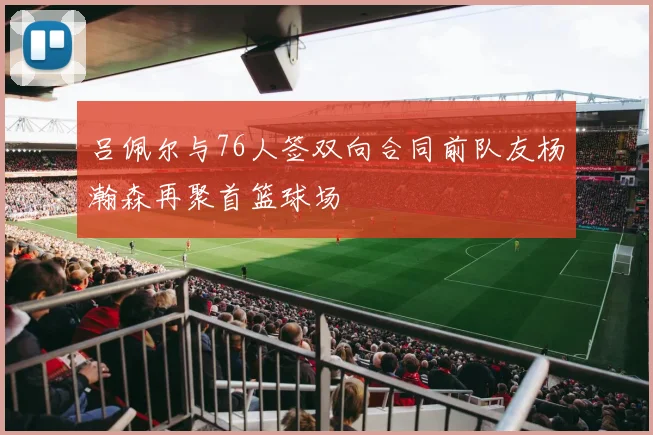 吕佩尔与76人签双向合同前队友杨瀚森再聚首篮球场