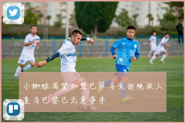 小蜘蛛渴望加盟巴萨马竞拒绝放人皇马巴黎已无意争夺