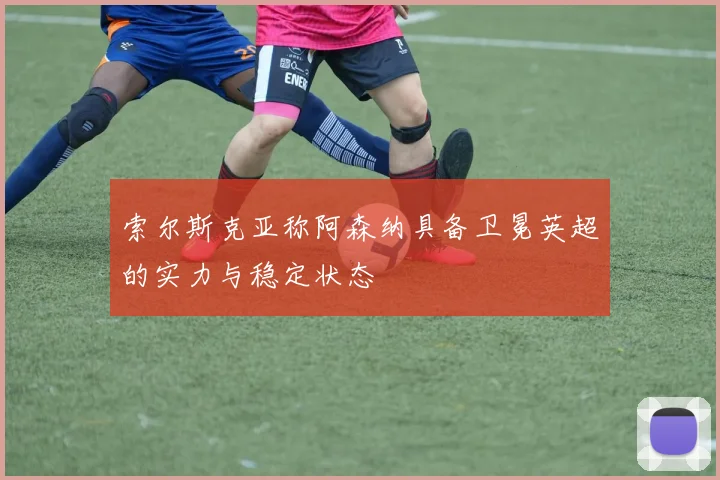 索尔斯克亚称阿森纳具备卫冕英超的实力与稳定状态