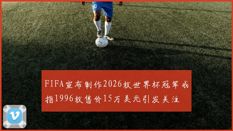 FIFA宣布制作2026枚世界杯冠军戒指1996枚售价15万美元引发关注
