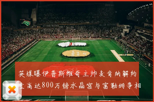 英媒曝伊普斯维奇主帅麦肯纳解约金高达800万镑水晶宫与富勒姆争相追逐