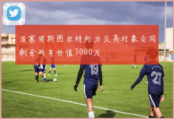活塞将斯图尔特列为交易对象合同剩余两年价值3000万