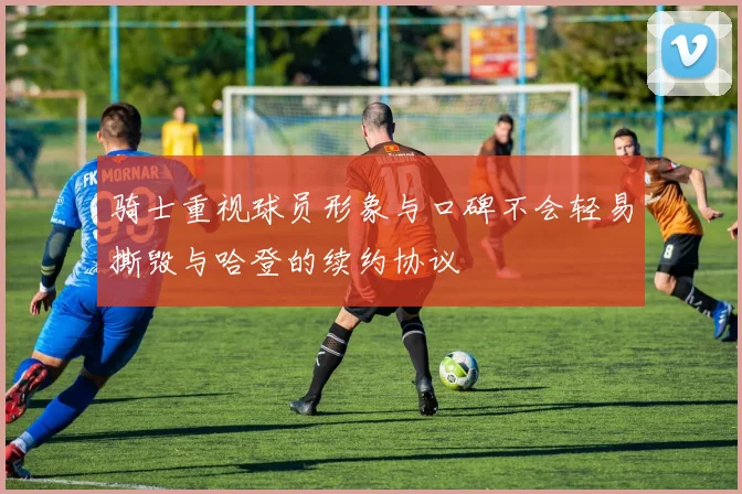 骑士重视球员形象与口碑不会轻易撕毁与哈登的续约协议
